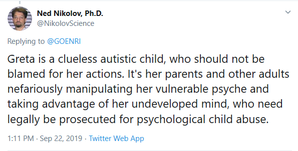 Tweet from @nikolovScience that reads Greta is a clueless autistic child, who should not be blamed for her actions. It's her parents and other adults nefariously manipulating her vulnerable psyche and taking advantage of her undeveloped mind, who need legally be prosecuted for psychological child abuse.