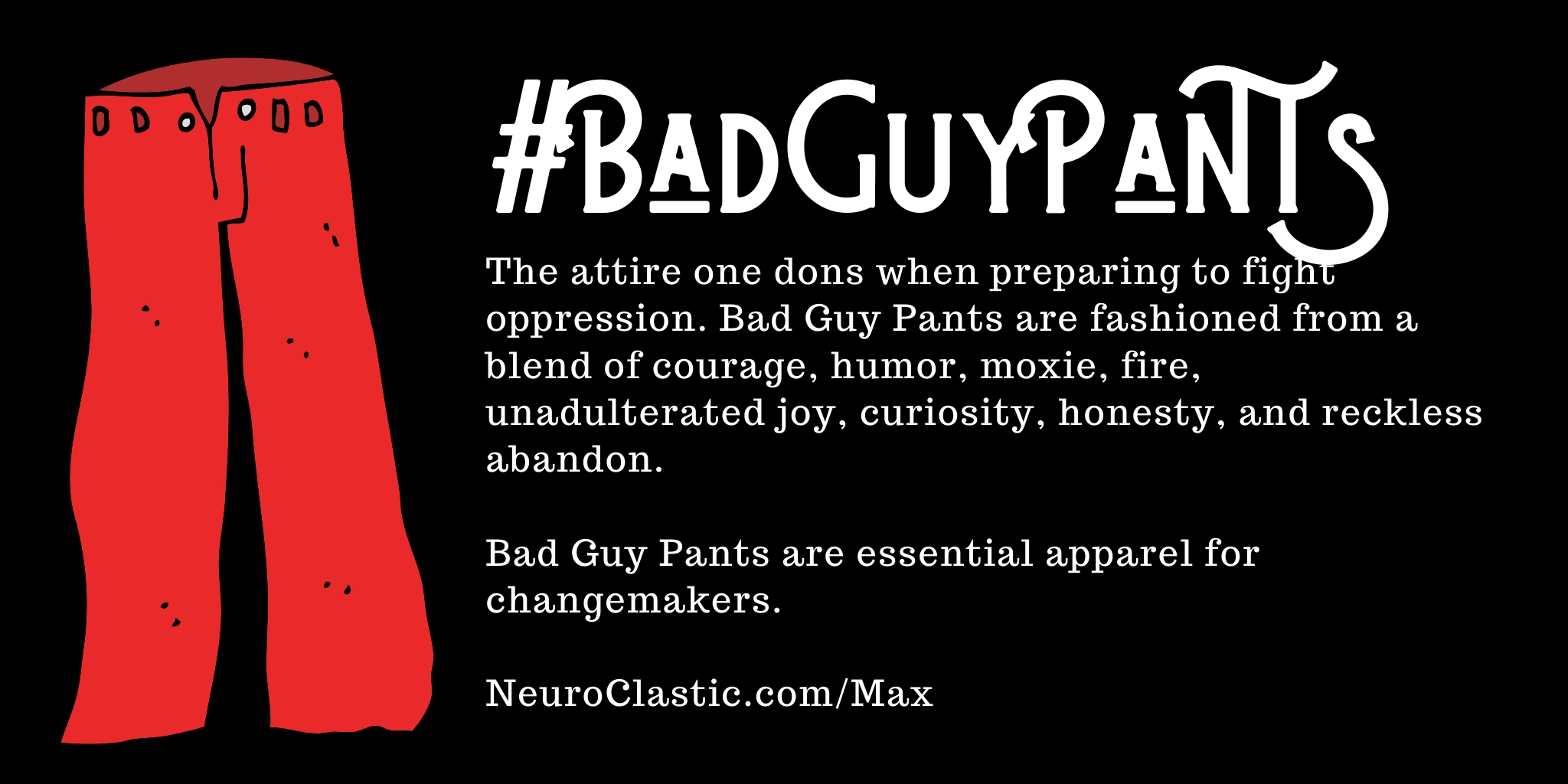 Bad Guy Pants image reads #BadGuyPants the attire one dons when preparing to fight oppression. Bad Guy Pants are fashioned from a blend of courage, humor, moxie, fie, unadulterated joy, curiosity, honesty, and reckless abandon.