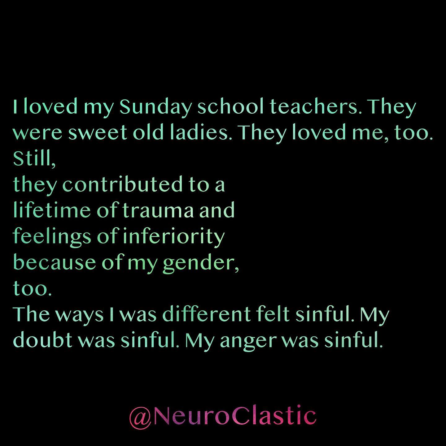 I loved my Sunday school teachers. They were sweet old ladies. They loved me, too. Still, they contributed to a lifetime of trauma and feelings of inferiority because of my gender, too. The ways I was different felt sinful. My doubt was sinful. My anger was sinful. @NeuroClastic