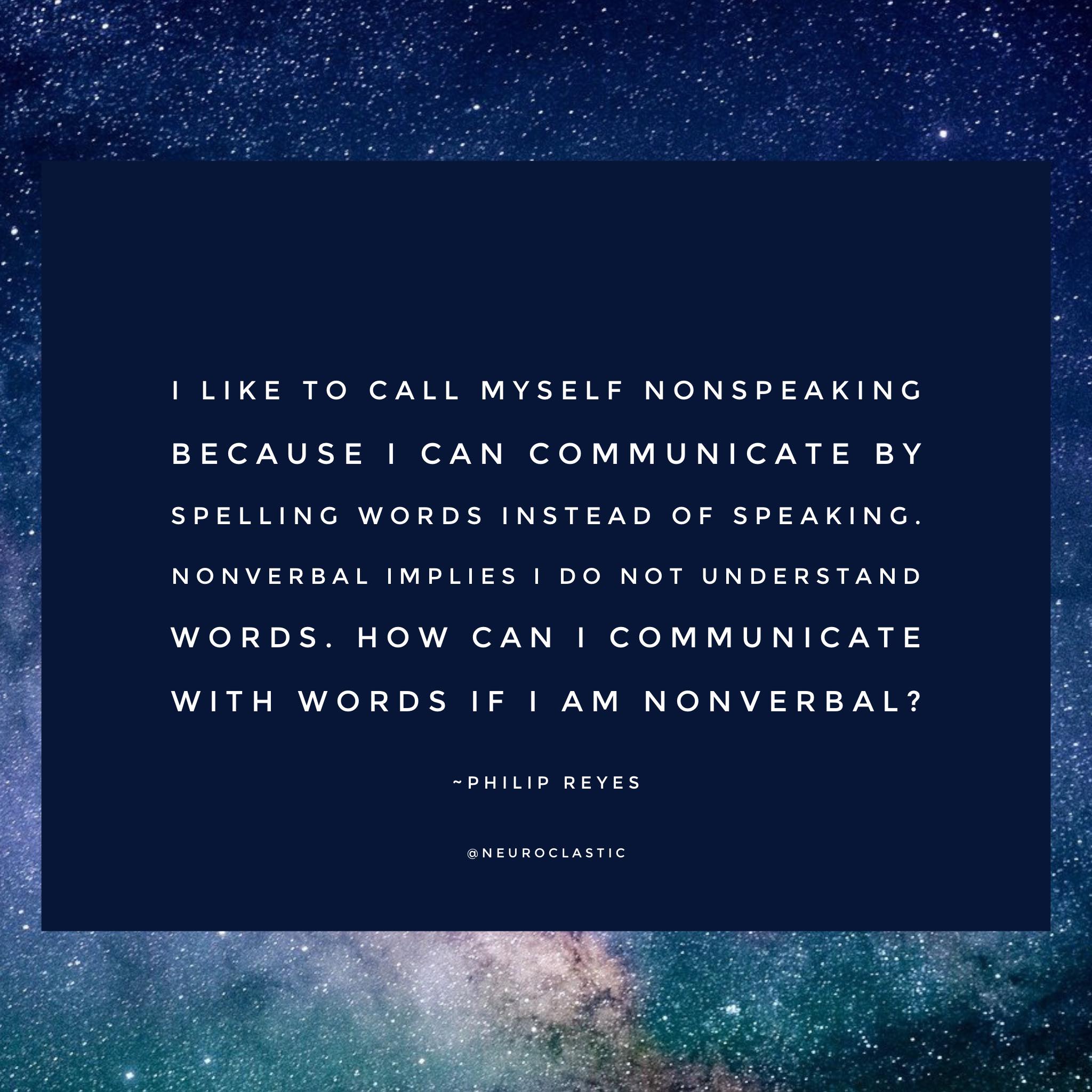 I like to call myself nonspeaking because I can communicate words by spelling instead of speaking. Nonverbal implies I do not understand words. How can I communicate with words if I am nonverbal? -Philip Reyes. Image has a colorful sky as the background with the quote above in a box.