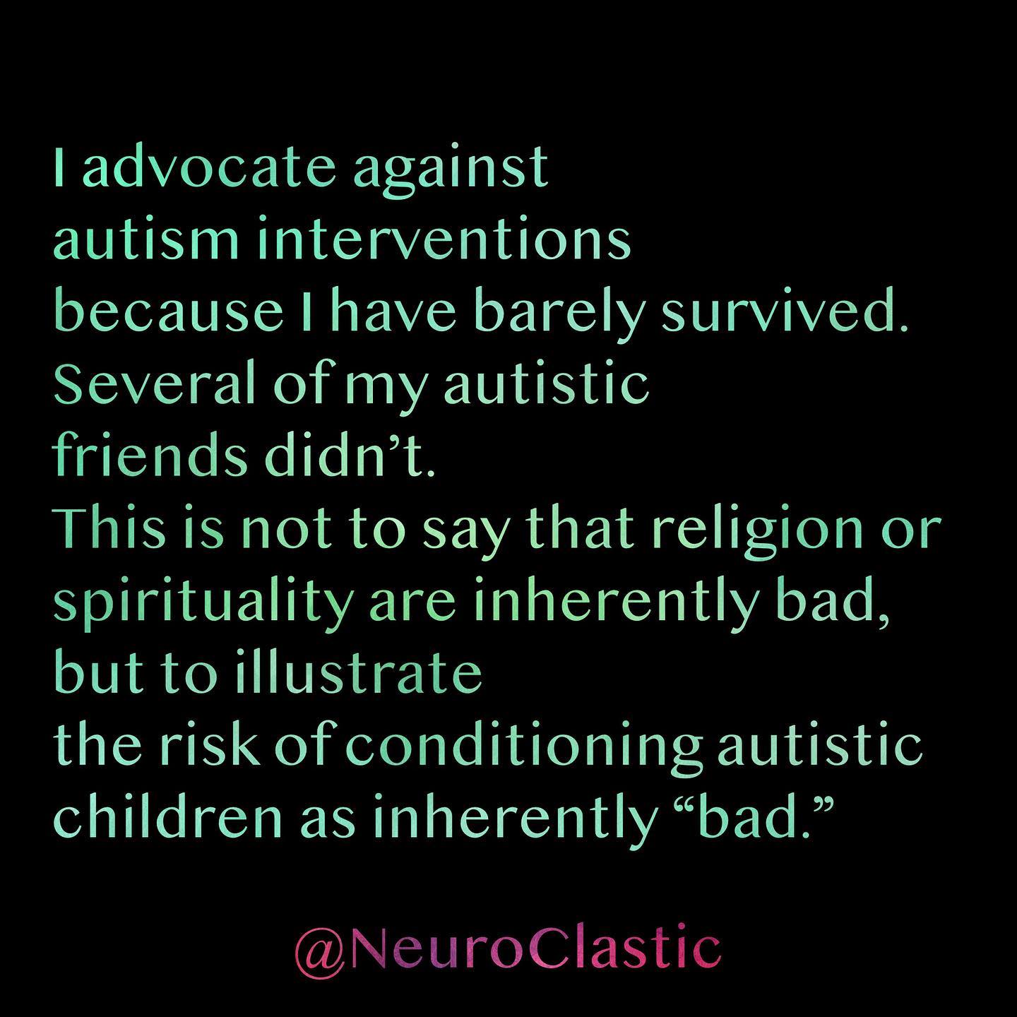 I advocate against autism interventions because I have barely survived. Several of my autistic friends didn’t. This is not to say that religion or spirituality are inherently bad, but to illustrate the risk of conditioning autistic children as inherently “bad.” @NeuroClastic