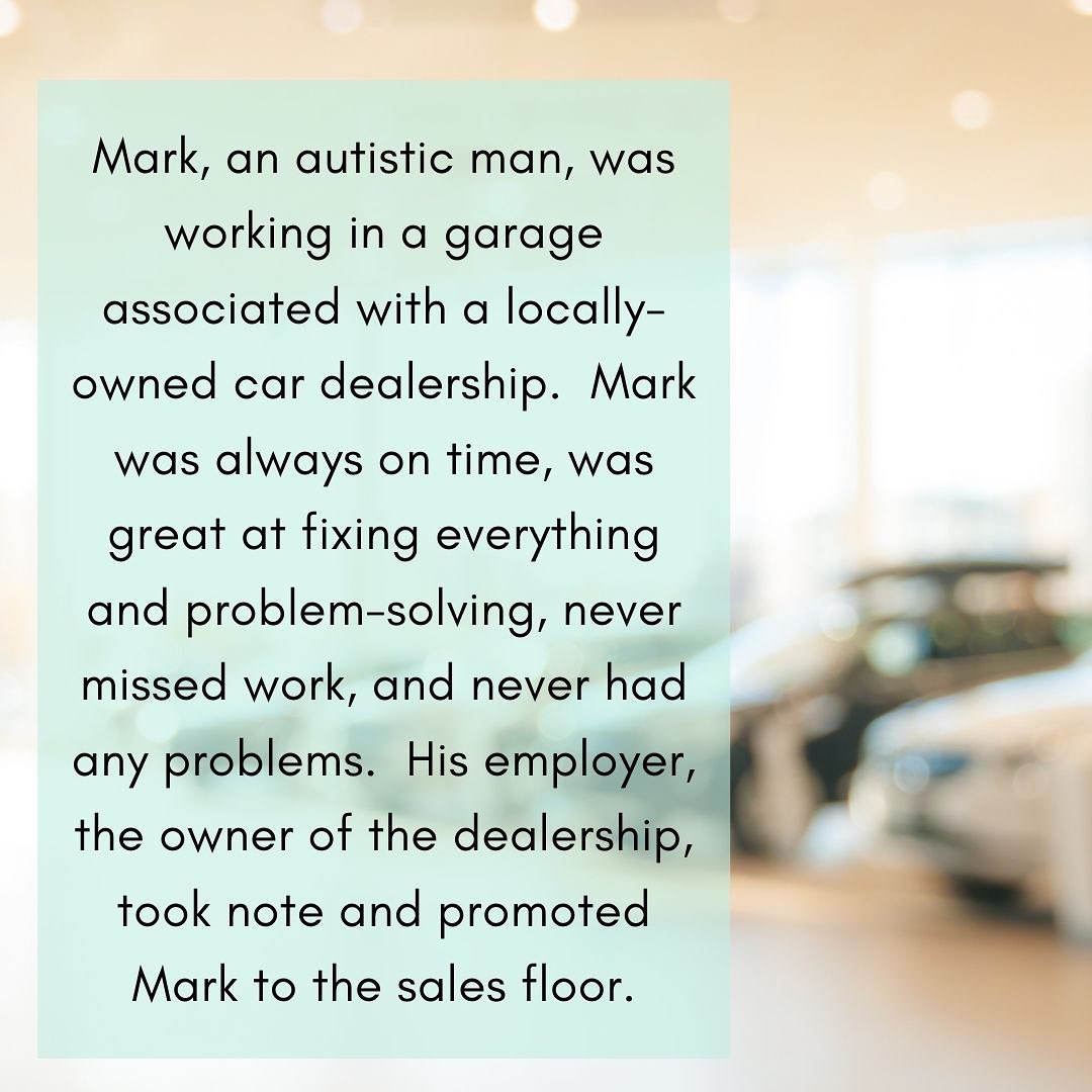 Image has a blurred image of a car dealership sales floor with the following text: Mark, an autistic man, was working in a garage associated with a locally-owned car dealership. Mark was always on time, was great at fixing everything and problem-solving, never missed work, and never had any problems. His employer, the owner of the dealership, took note and promoted Mark to the sales floor.