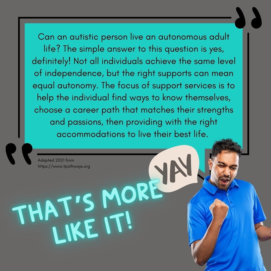Picture shows a happy person cheering in front of a quote that reads, “Can an autistic person live an autonomous adult life? The simple answer to this question is yes, definitely! Not all individuals achieve the same level of independence, but the right supports can mean equal autonomy. The focus of support services is to help the individual find ways to know themselves, choose a career path that matches their strengths and passions, then providing with the right accommodations to live their best life.”