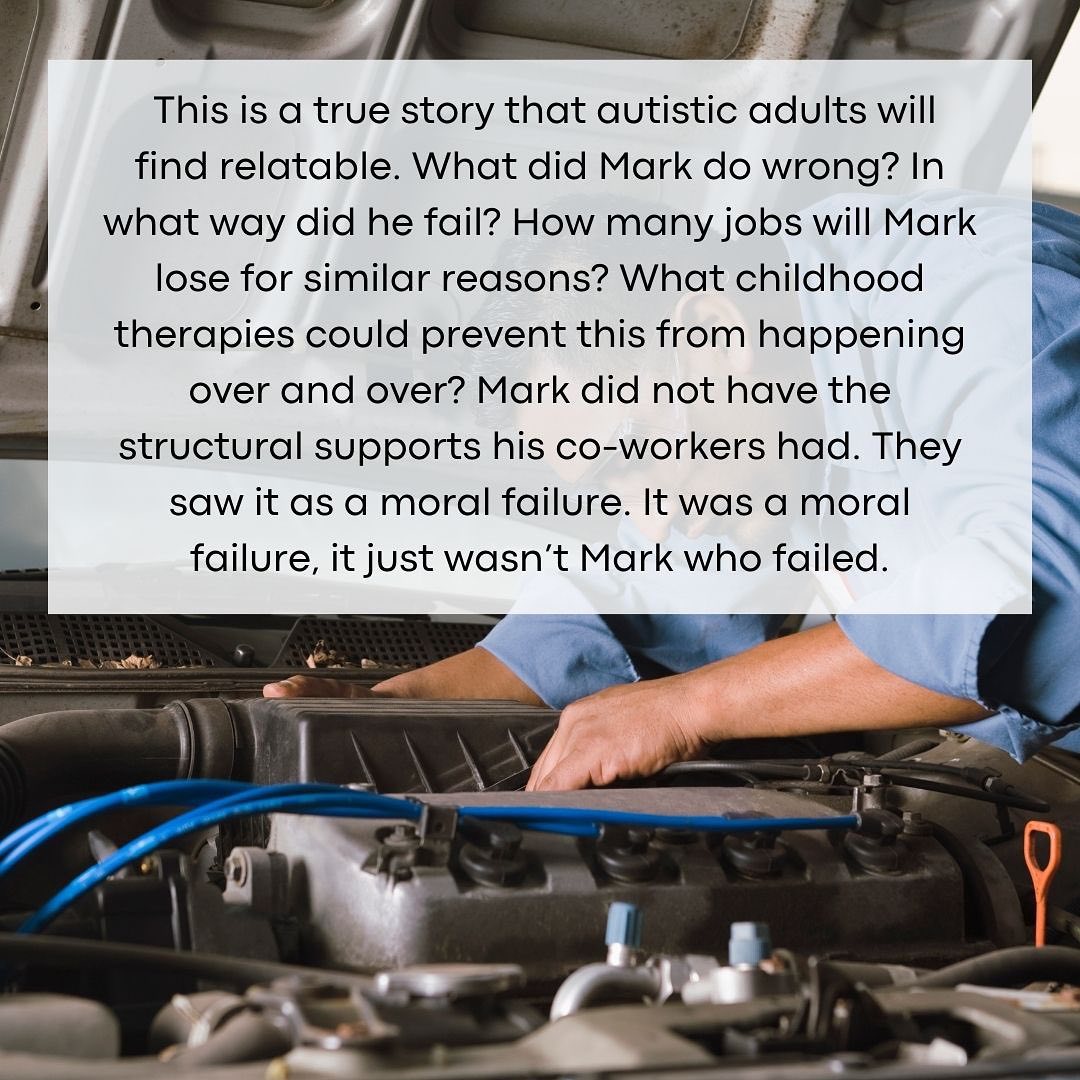 Image has a photo of a man working on a car. Text reads: This is a true story that autistic adults will find relatable. What did Mark do wrong? In what way did he fail? How many jobs will Mark lose for similar reasons? What childhood therapies could prevent this from happening over and over? Mark did not have the structural supports his co-workers had. They saw it as a moral failure. It was a moral failure, it just wasn’t Mark who failed.