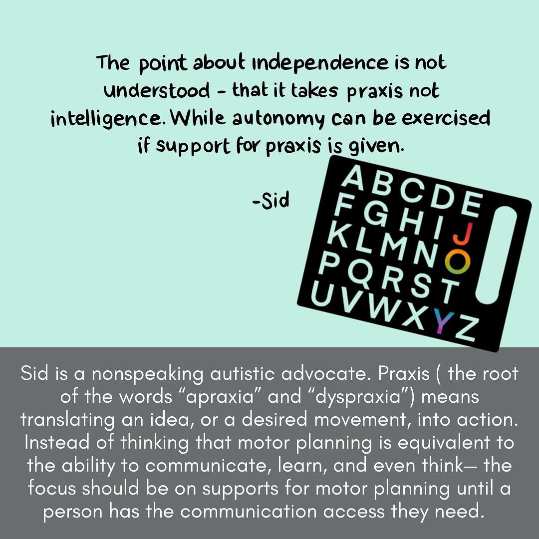 Image description: Aqua and grey colored text slide with a picture of a black letterboard. Most of the letters are the background aqua color, but the letters J, O, and Y are filled with rainbow colors. At the top of the slide is a quote: "The point about independence is not understood - that it takes praxis not intelligence. While autonomy can be exercised if support for praxis is given. - Sid" Text at the bottom of the slide reads "Sid is a nonspeaking autistic advocate. Praxis (the root of the words "apraxia" and "dyspraxia") means translating an idea, or a desired movement, into action. Instead of thinking that motor planning is equivalent to the ability to communicate, learn, and even think - the focus should be on supports for motor planning until a person has the communication access they need."