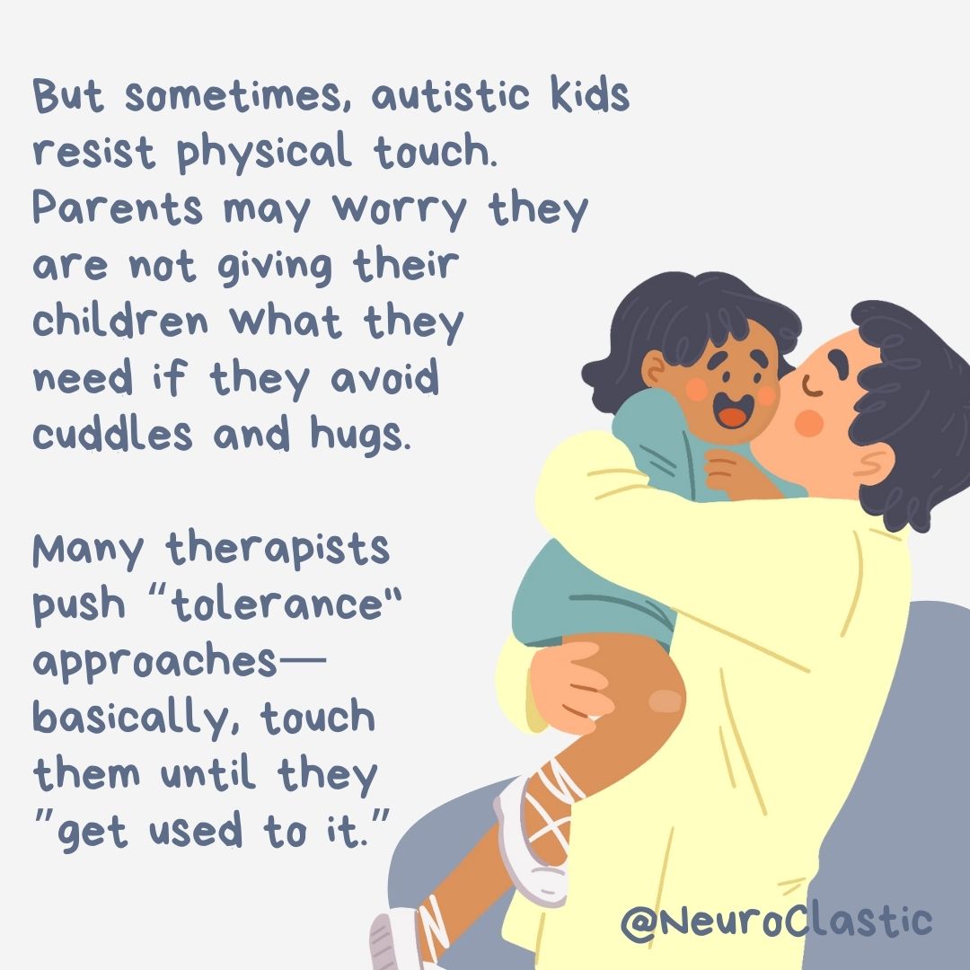 A parent kisses a young child on the cheek. Image reads: But sometimes, autistic kids resist physical touch. Parents may worry they are not giving their children what they need if they avoid cuddles and hugs. Many therapists push “tolerance" approaches. Basically, touch them until they “get used to it.”
