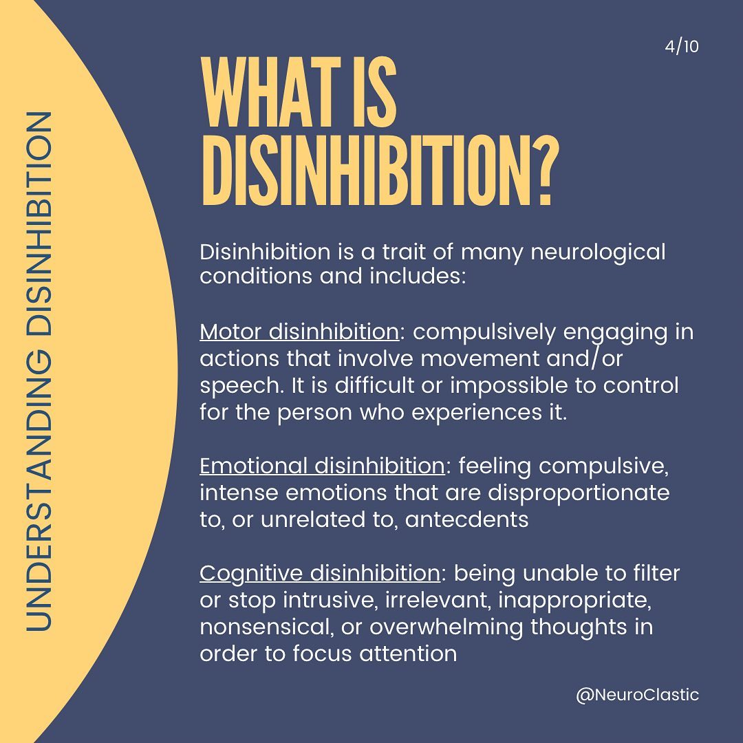 Slide 4 What is disinhibition? Disinhibition is a trait of many neurological conditions and includes: Motor disinhibition: compulsively engaging in actions that involve movement and/or speech. It is difficult or impossible to control for the person who experiences it Emotional disinhibition: feeling compulsive, intense emotions that are disproportionate to, or unrelated to, antecdents Cognitive disinhibition: being unable to filter or stop intrusive, irrelevant, inappropriate, nonsensical, or overwhelming thoughts in order to focus attention