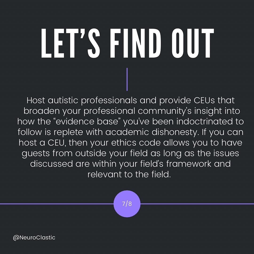 let’s find out. Host autistic professionals and provide CEUs that broaden your professional community’s insight into how the “evidence base” you’ve been indoctrinated to follow is replete with academic dishonesty. If you can host a CEU, then your ethics code allows you to have guests from outside your field as long as the issues discussed are within your field’s framework and relevant to the field.