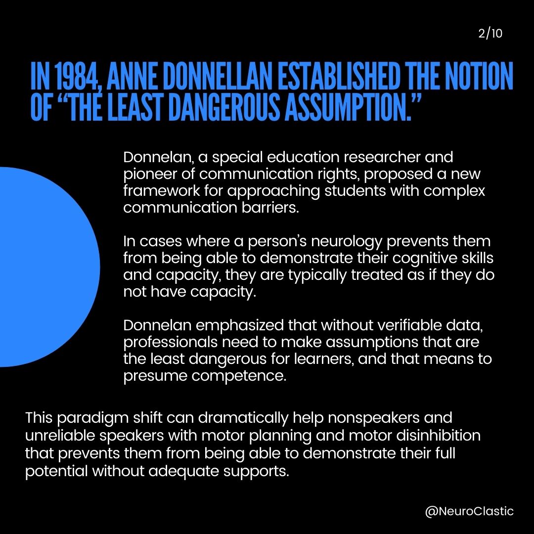 Slide 2: In 1984, Anne Donnellan established the notion of “The least dangerous assumption.” Donnellan, a special education researcher and pioneer of communication rights, proposed a new framework for approaching students with complex communication barriers. In cases where a person’s neurology prevents them from being able to demonstrate their cognitive skills and capacity, they are typically treated as if they do not have capacity. Donnellan emphasized that without verifiable data, professionals need to make assumptions that are the least dangerous for learners, and that means to presume competence. This paradigm shift can dramatically help nonspeakers and unreliable speakers with motor planning and motor disinhibition that prevents them from being able to demonstrate their full potential without adequate supports.