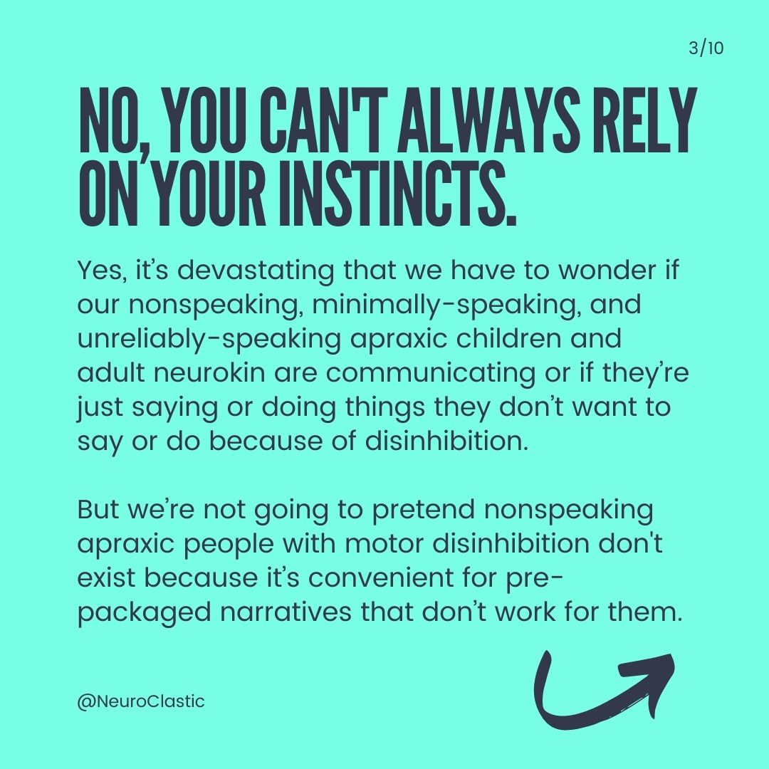 Slide 3: No, you can't always rely on your instincts. Yes, it’s devastating that we have to wonder if our nonspeaking, minimally-speaking, and unreliably-speaking apraxic children and adult neurokin are communicating or if they’re just saying or doing things they don’t want to say or do because of disinhibition. But we’re not going to pretend nonspeaking apraxic people with motor disinhibition don't exist because it’s convenient for pre-packaged narratives that don’t work for them.