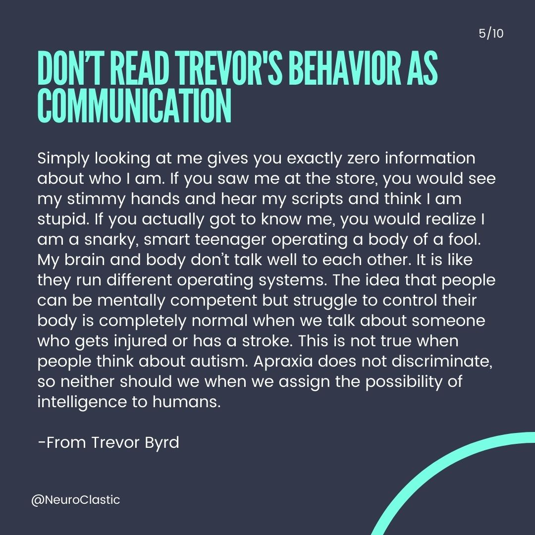 Slide 5: Don’t Read TREVOR'S behavior AS COMMUNICATION “Simply looking at me gives you exactly zero information about who I am. If you saw me at the store, you would see my stimmy hands and hear my scripts and think I am stupid. If you actually got to know me, you would realize I am a snarky, smart teenager operating a body of a fool. My brain and body don’t talk well to each other. It is like they run different operating systems. The idea that people can be mentally competent but struggle to control their body is completely normal when we talk about someone who gets injured or has a stroke. This is not true when people think about autism. Apraxia does not discriminate, so neither should we when we assign the possibility of intelligence to humans.” Trevor Byrd Read more from him here: https://neuroclastic.com/author/trevortypes/