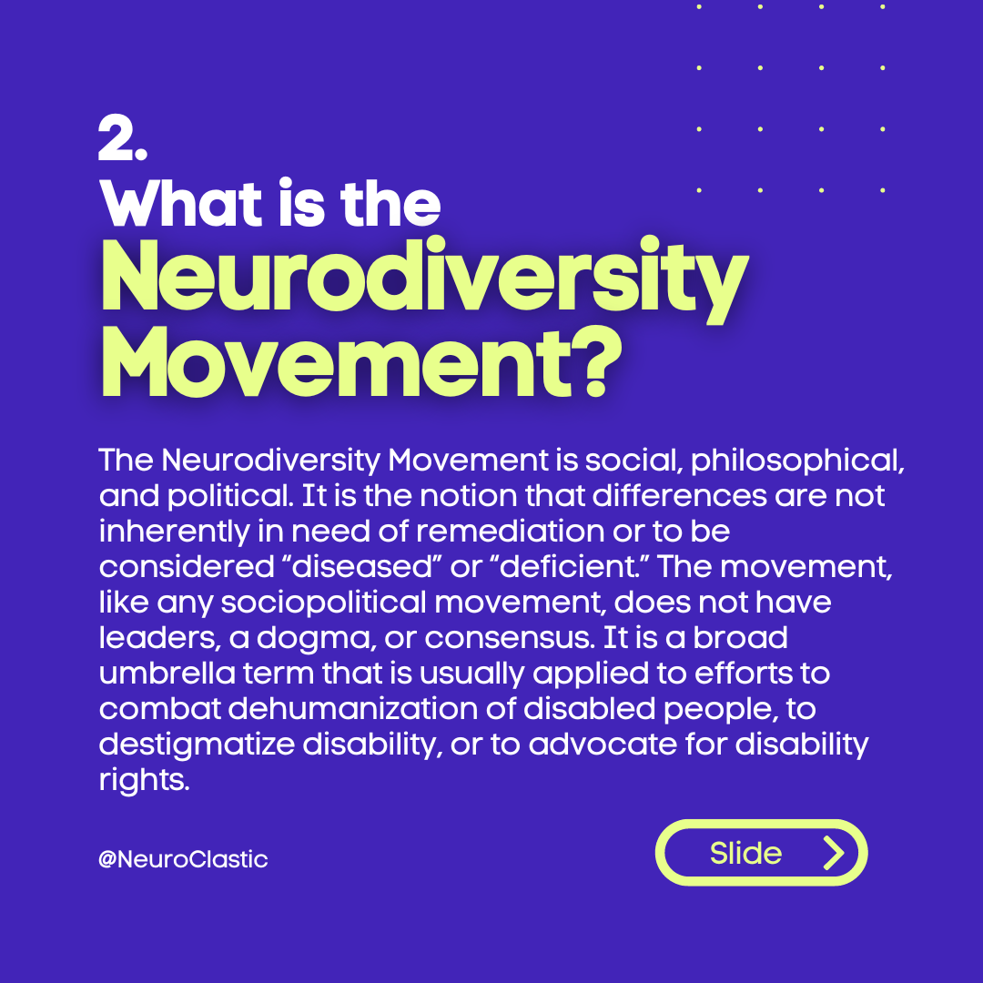 Image description: What is the Neurodiversity Movement? The Neurodiversity Movement is social, philosophical, and political. It is the notion that differences are not inherently in need of remediation or to be considered “diseased” or “deficient.” The movement, like any sociopolitical movement, does not have leaders, a dogma, or consensus. It is a broad umbrella term that is usually applied to efforts to combat dehumanization of disabled people, to destigmatize disability, or to advocate for disability rights.