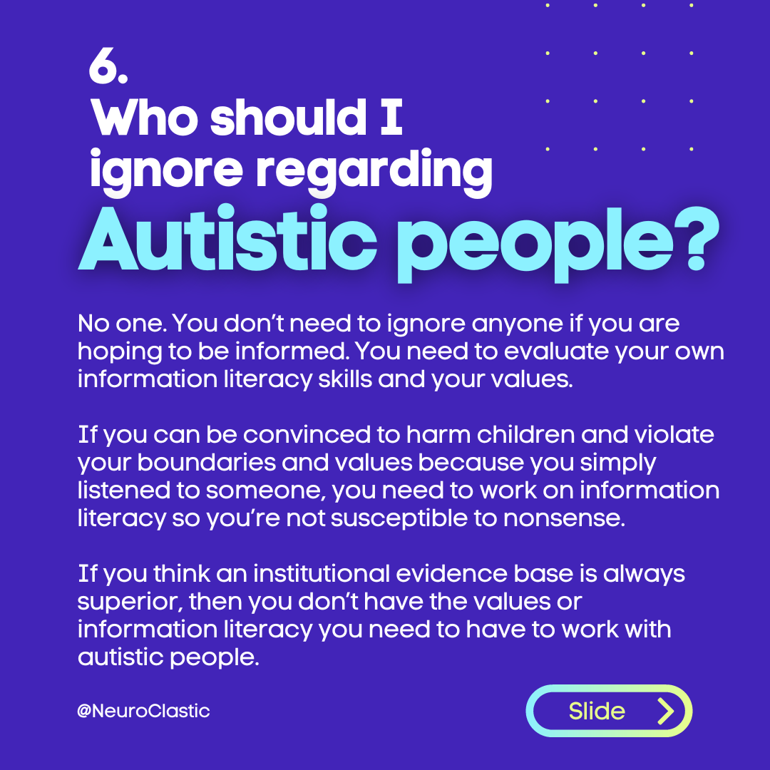 Image description: Who should I ignore regarding Autistic people? No one. You don’t need to ignore anyone if you are hoping to be informed. You need to evaluate your own information literacy skills and your values. If you can be convinced to harm children and violate your boundaries and values because you simply listened to someone, you need to work on information literacy so you’re not susceptible to nonsense. If you think an institutional evidence base is always superior, then you don’t have the values or information literacy you need to have to work with autistic people.